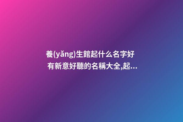 養(yǎng)生館起什么名字好 有新意好聽的名稱大全,起名之家-第1張-店鋪起名-玄機派
